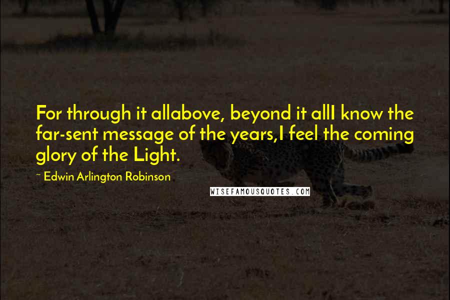 Edwin Arlington Robinson Quotes: For through it allabove, beyond it allI know the far-sent message of the years,I feel the coming glory of the Light.