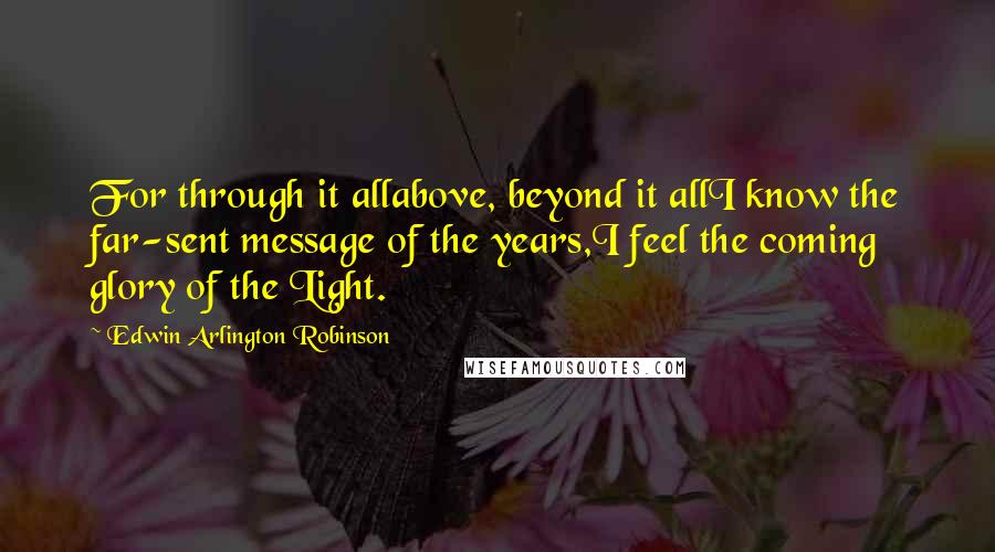 Edwin Arlington Robinson Quotes: For through it allabove, beyond it allI know the far-sent message of the years,I feel the coming glory of the Light.