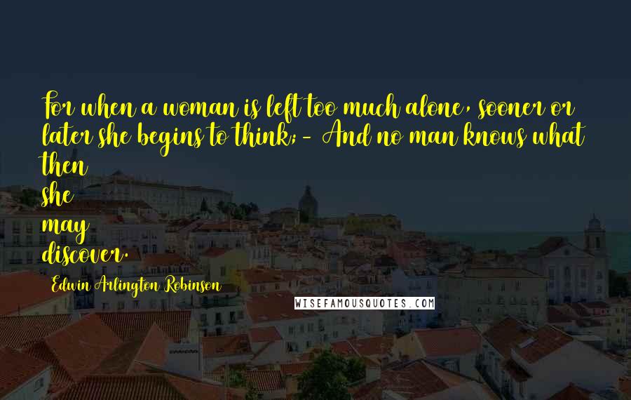 Edwin Arlington Robinson Quotes: For when a woman is left too much alone, sooner or later she begins to think;- And no man knows what then she may discover.