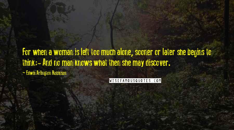 Edwin Arlington Robinson Quotes: For when a woman is left too much alone, sooner or later she begins to think;- And no man knows what then she may discover.