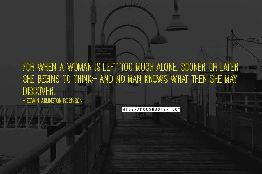 Edwin Arlington Robinson Quotes: For when a woman is left too much alone, sooner or later she begins to think;- And no man knows what then she may discover.