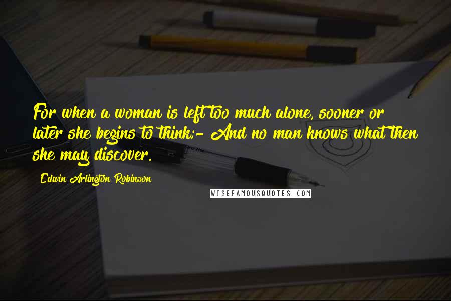 Edwin Arlington Robinson Quotes: For when a woman is left too much alone, sooner or later she begins to think;- And no man knows what then she may discover.