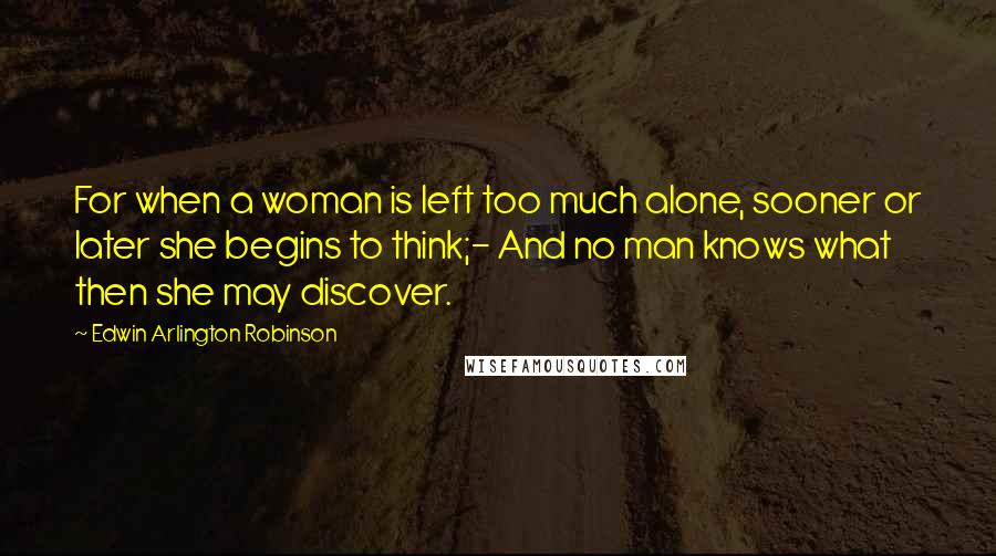 Edwin Arlington Robinson Quotes: For when a woman is left too much alone, sooner or later she begins to think;- And no man knows what then she may discover.