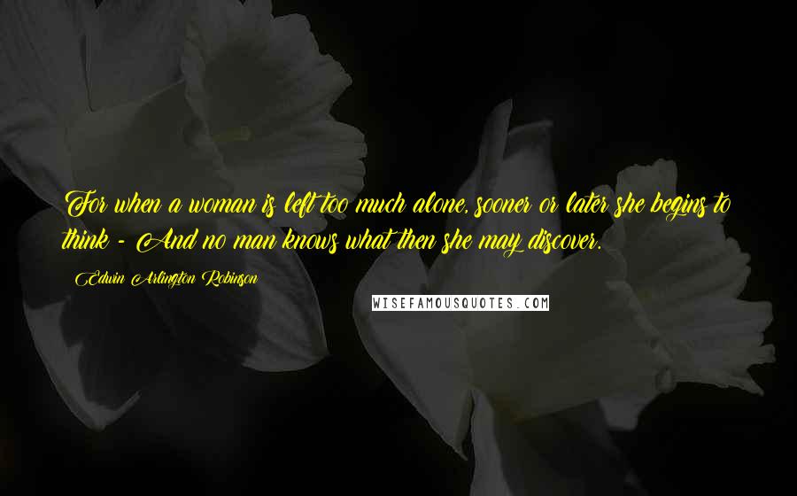 Edwin Arlington Robinson Quotes: For when a woman is left too much alone, sooner or later she begins to think;- And no man knows what then she may discover.