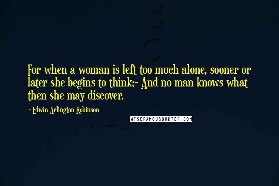 Edwin Arlington Robinson Quotes: For when a woman is left too much alone, sooner or later she begins to think;- And no man knows what then she may discover.