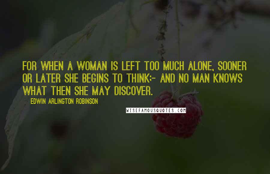 Edwin Arlington Robinson Quotes: For when a woman is left too much alone, sooner or later she begins to think;- And no man knows what then she may discover.