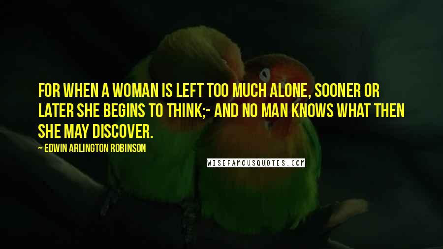 Edwin Arlington Robinson Quotes: For when a woman is left too much alone, sooner or later she begins to think;- And no man knows what then she may discover.