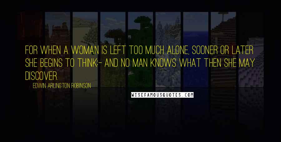 Edwin Arlington Robinson Quotes: For when a woman is left too much alone, sooner or later she begins to think;- And no man knows what then she may discover.