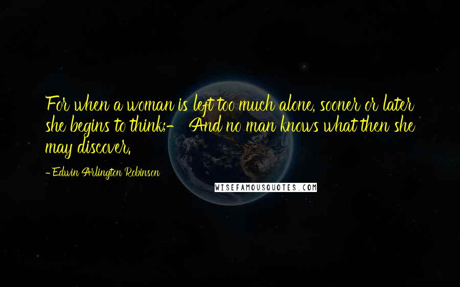 Edwin Arlington Robinson Quotes: For when a woman is left too much alone, sooner or later she begins to think;- And no man knows what then she may discover.