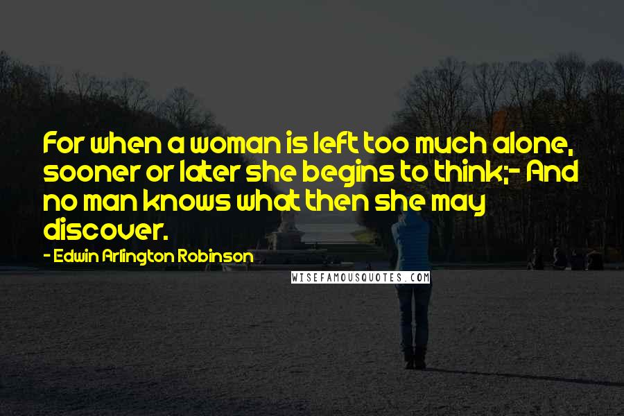 Edwin Arlington Robinson Quotes: For when a woman is left too much alone, sooner or later she begins to think;- And no man knows what then she may discover.