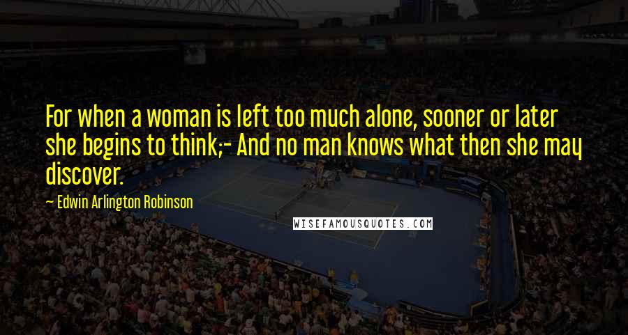 Edwin Arlington Robinson Quotes: For when a woman is left too much alone, sooner or later she begins to think;- And no man knows what then she may discover.