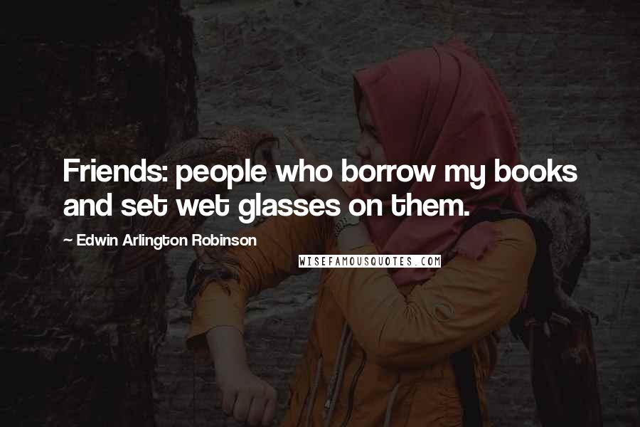 Edwin Arlington Robinson Quotes: Friends: people who borrow my books and set wet glasses on them.