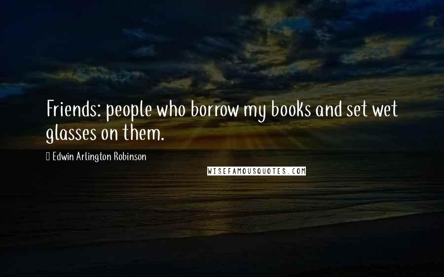 Edwin Arlington Robinson Quotes: Friends: people who borrow my books and set wet glasses on them.