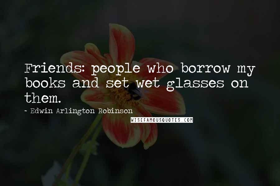 Edwin Arlington Robinson Quotes: Friends: people who borrow my books and set wet glasses on them.