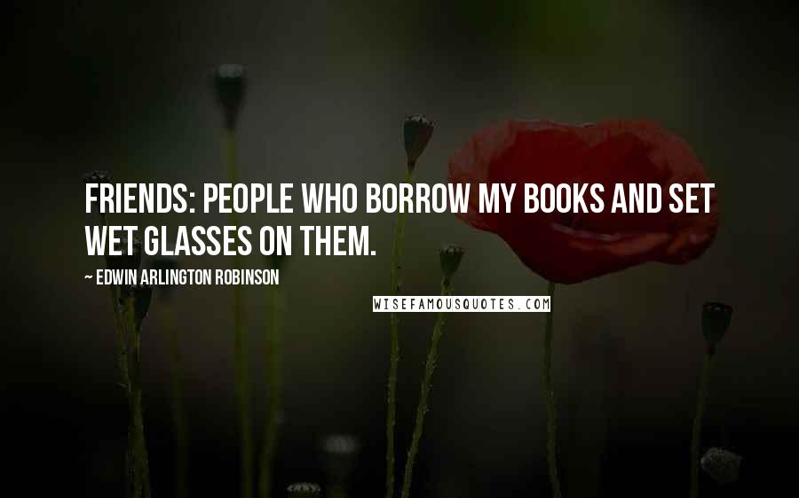 Edwin Arlington Robinson Quotes: Friends: people who borrow my books and set wet glasses on them.