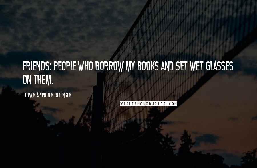 Edwin Arlington Robinson Quotes: Friends: people who borrow my books and set wet glasses on them.