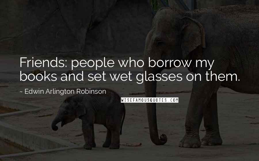 Edwin Arlington Robinson Quotes: Friends: people who borrow my books and set wet glasses on them.