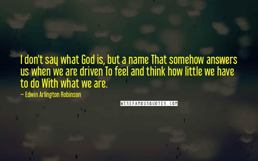Edwin Arlington Robinson Quotes: I don't say what God is, but a name That somehow answers us when we are driven To feel and think how little we have to do With what we are.