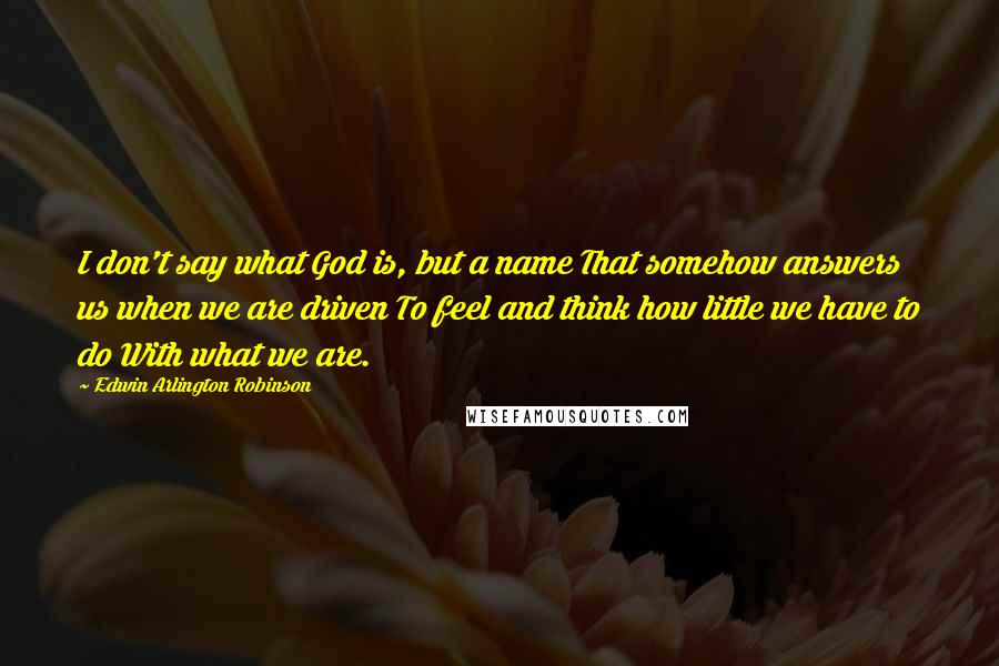 Edwin Arlington Robinson Quotes: I don't say what God is, but a name That somehow answers us when we are driven To feel and think how little we have to do With what we are.
