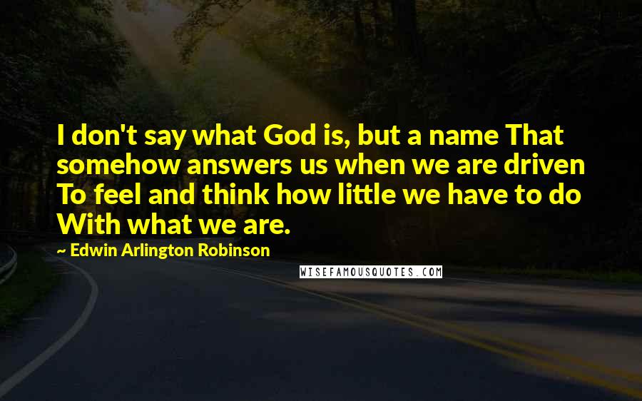 Edwin Arlington Robinson Quotes: I don't say what God is, but a name That somehow answers us when we are driven To feel and think how little we have to do With what we are.