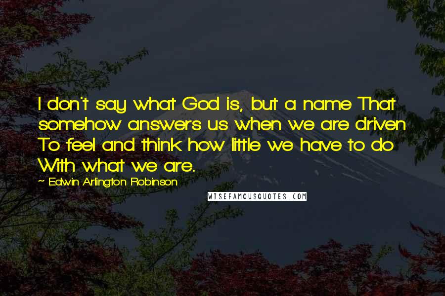 Edwin Arlington Robinson Quotes: I don't say what God is, but a name That somehow answers us when we are driven To feel and think how little we have to do With what we are.