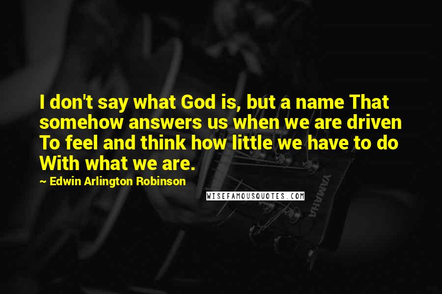 Edwin Arlington Robinson Quotes: I don't say what God is, but a name That somehow answers us when we are driven To feel and think how little we have to do With what we are.