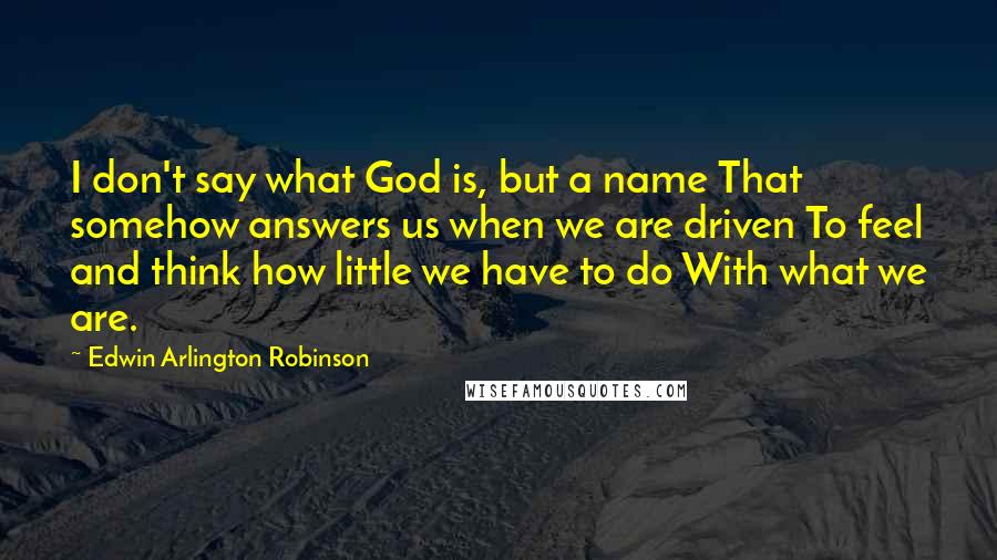 Edwin Arlington Robinson Quotes: I don't say what God is, but a name That somehow answers us when we are driven To feel and think how little we have to do With what we are.