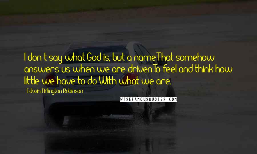 Edwin Arlington Robinson Quotes: I don't say what God is, but a name That somehow answers us when we are driven To feel and think how little we have to do With what we are.