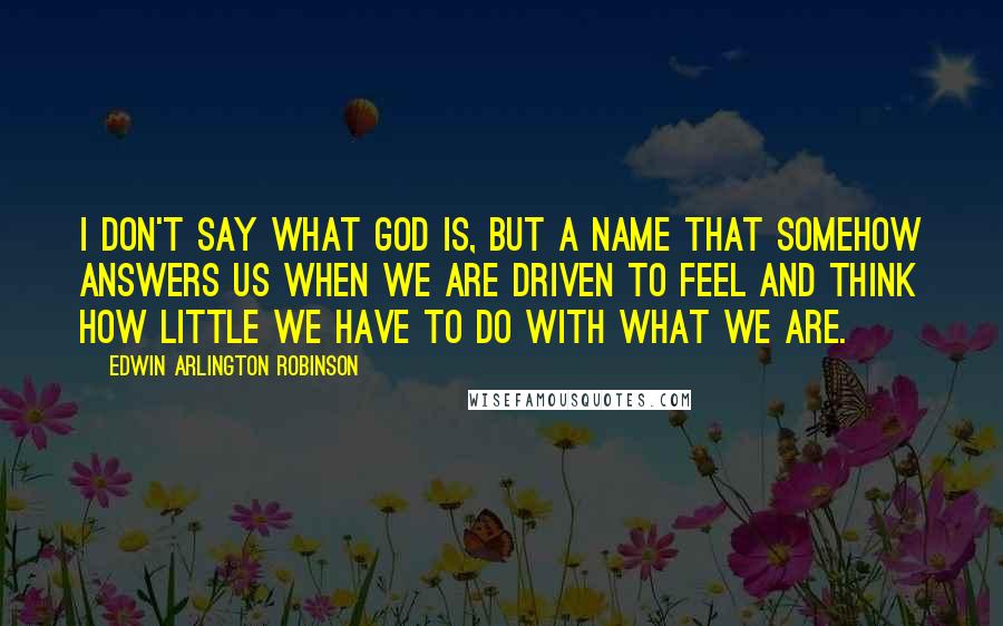 Edwin Arlington Robinson Quotes: I don't say what God is, but a name That somehow answers us when we are driven To feel and think how little we have to do With what we are.