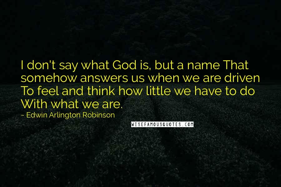 Edwin Arlington Robinson Quotes: I don't say what God is, but a name That somehow answers us when we are driven To feel and think how little we have to do With what we are.