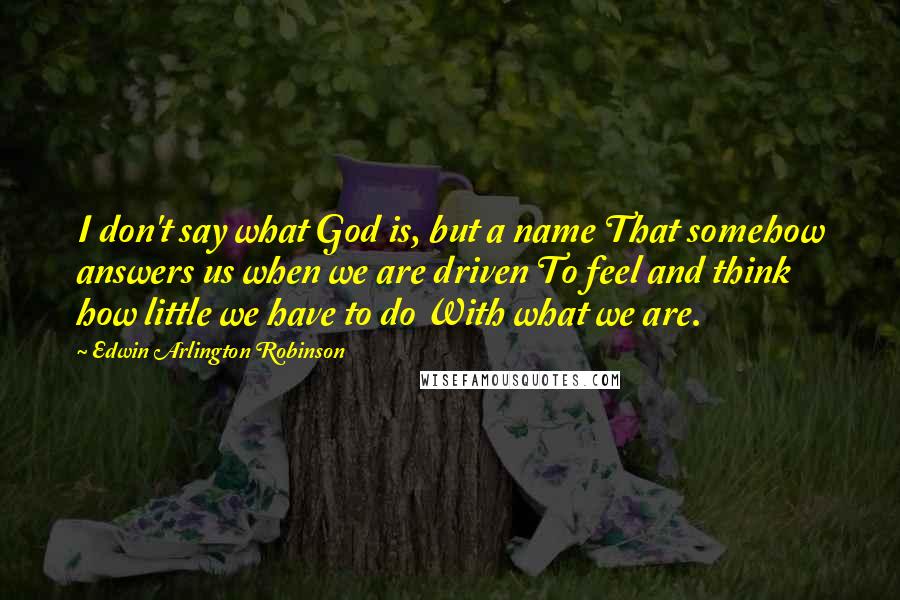 Edwin Arlington Robinson Quotes: I don't say what God is, but a name That somehow answers us when we are driven To feel and think how little we have to do With what we are.