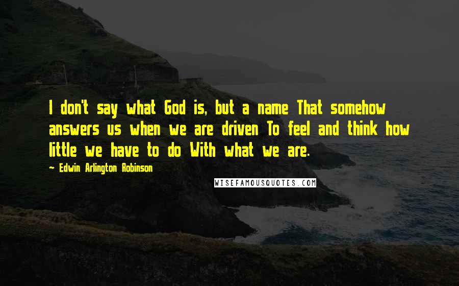 Edwin Arlington Robinson Quotes: I don't say what God is, but a name That somehow answers us when we are driven To feel and think how little we have to do With what we are.