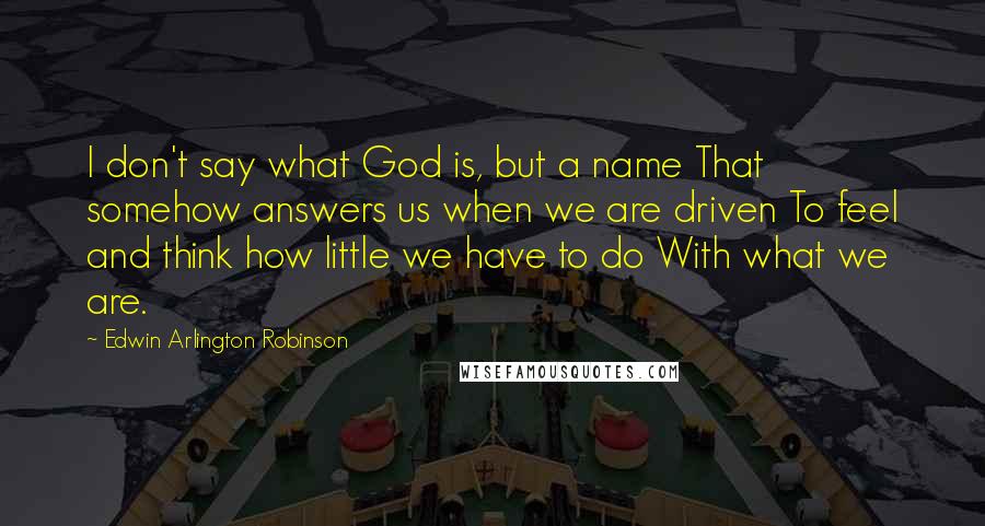 Edwin Arlington Robinson Quotes: I don't say what God is, but a name That somehow answers us when we are driven To feel and think how little we have to do With what we are.