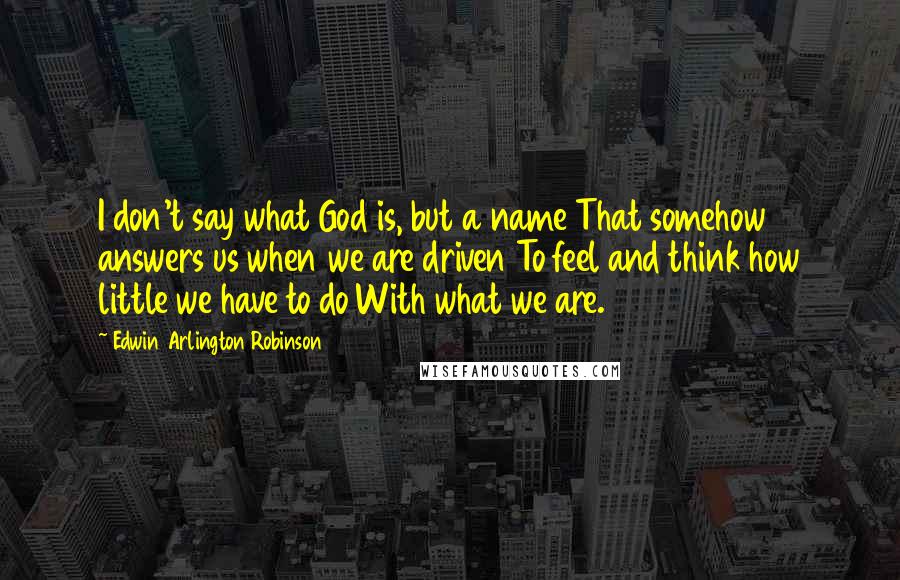 Edwin Arlington Robinson Quotes: I don't say what God is, but a name That somehow answers us when we are driven To feel and think how little we have to do With what we are.