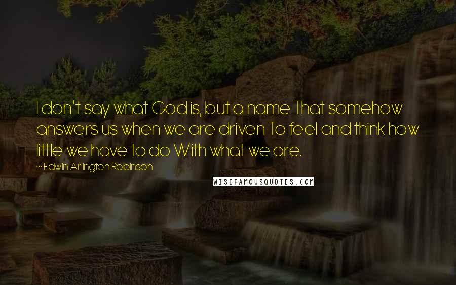 Edwin Arlington Robinson Quotes: I don't say what God is, but a name That somehow answers us when we are driven To feel and think how little we have to do With what we are.