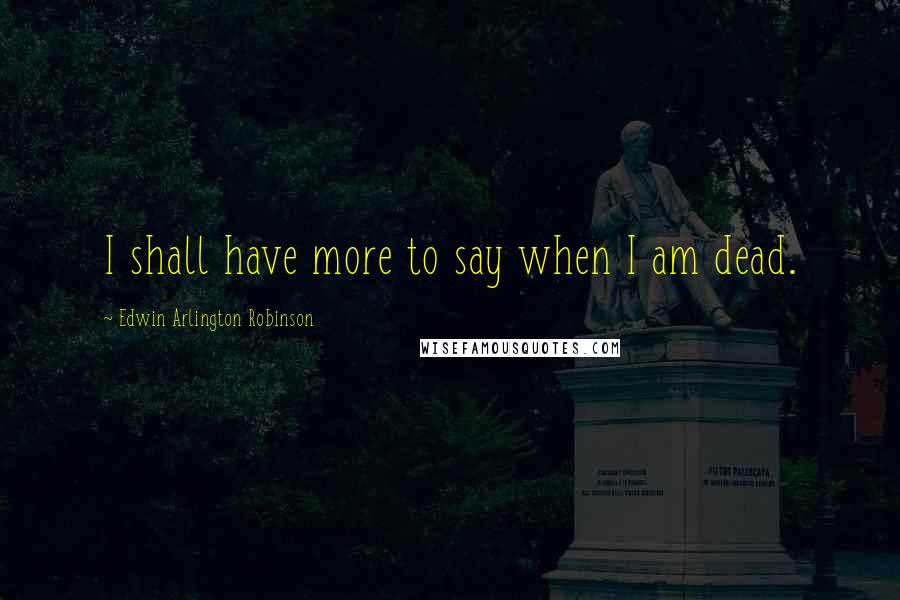 Edwin Arlington Robinson Quotes: I shall have more to say when I am dead.