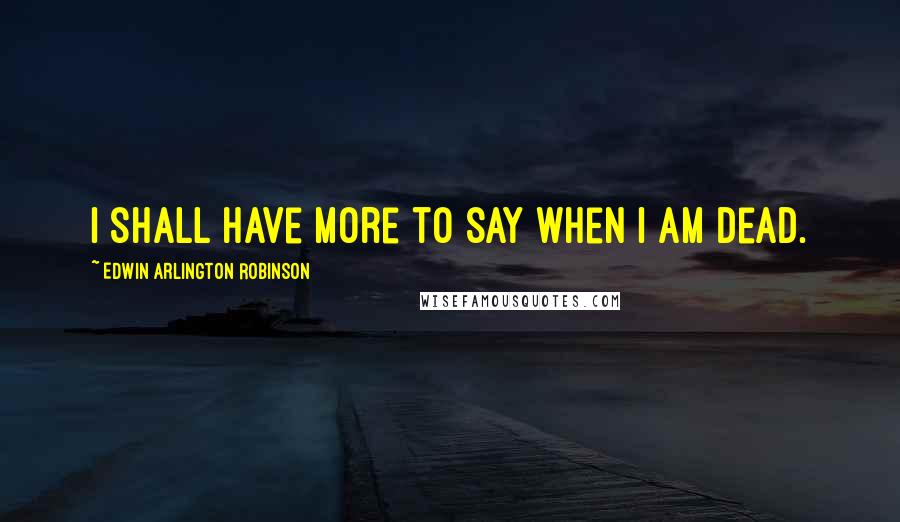 Edwin Arlington Robinson Quotes: I shall have more to say when I am dead.