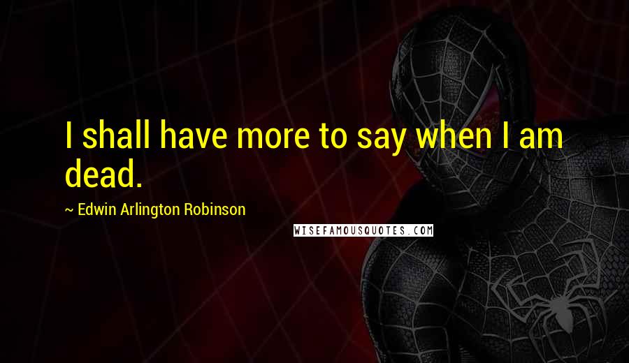 Edwin Arlington Robinson Quotes: I shall have more to say when I am dead.