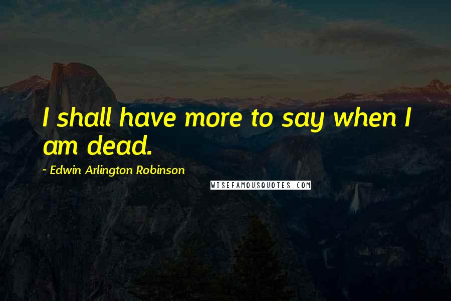 Edwin Arlington Robinson Quotes: I shall have more to say when I am dead.