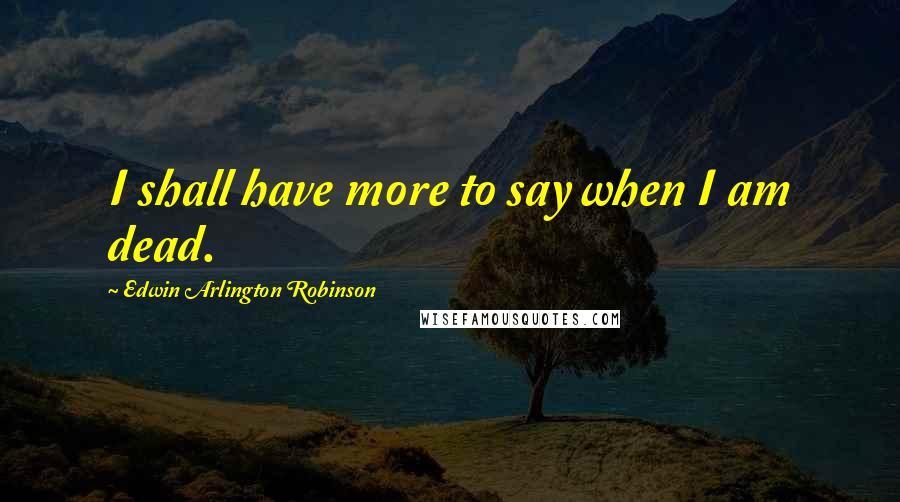 Edwin Arlington Robinson Quotes: I shall have more to say when I am dead.