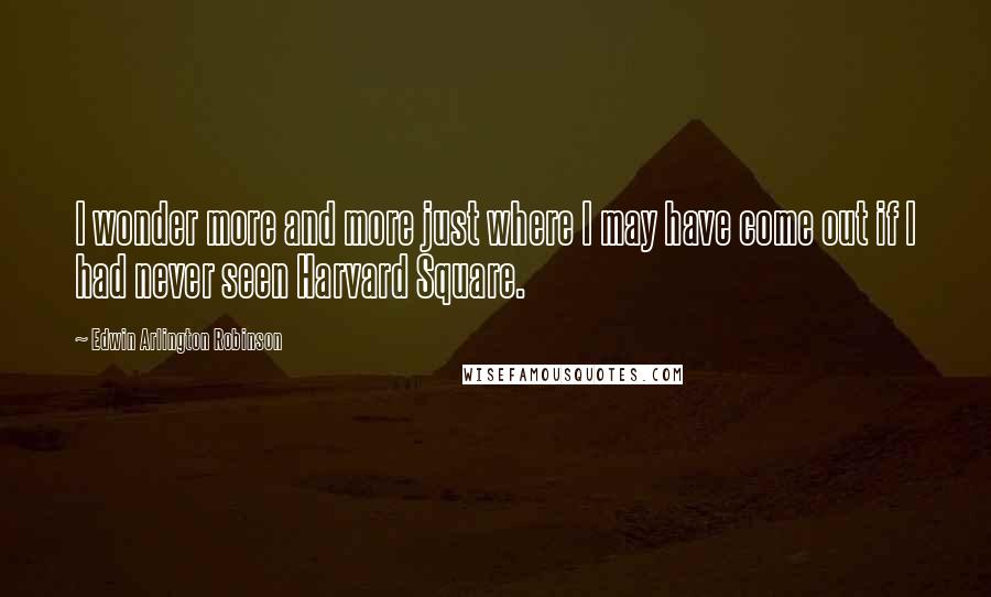 Edwin Arlington Robinson Quotes: I wonder more and more just where I may have come out if I had never seen Harvard Square.