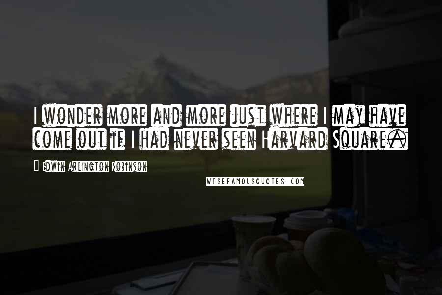 Edwin Arlington Robinson Quotes: I wonder more and more just where I may have come out if I had never seen Harvard Square.