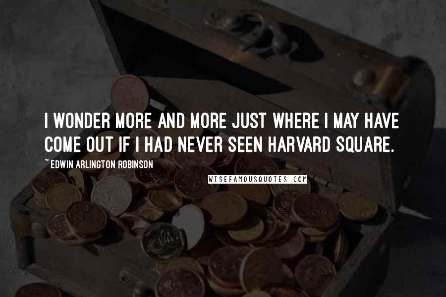 Edwin Arlington Robinson Quotes: I wonder more and more just where I may have come out if I had never seen Harvard Square.