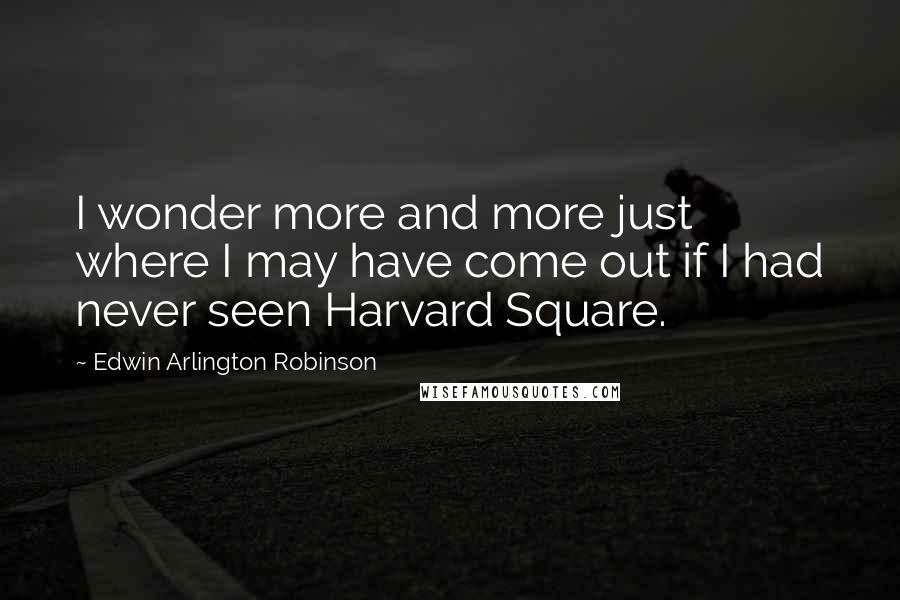 Edwin Arlington Robinson Quotes: I wonder more and more just where I may have come out if I had never seen Harvard Square.