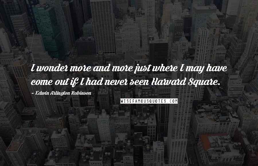 Edwin Arlington Robinson Quotes: I wonder more and more just where I may have come out if I had never seen Harvard Square.