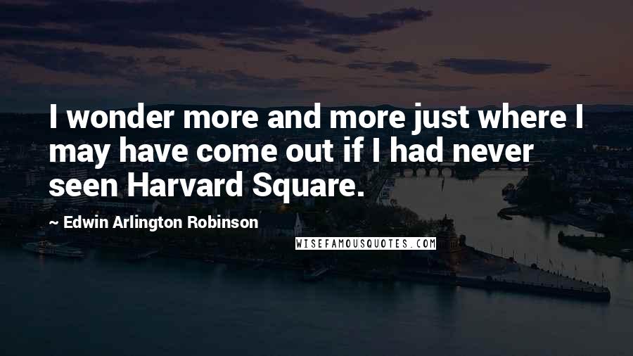 Edwin Arlington Robinson Quotes: I wonder more and more just where I may have come out if I had never seen Harvard Square.