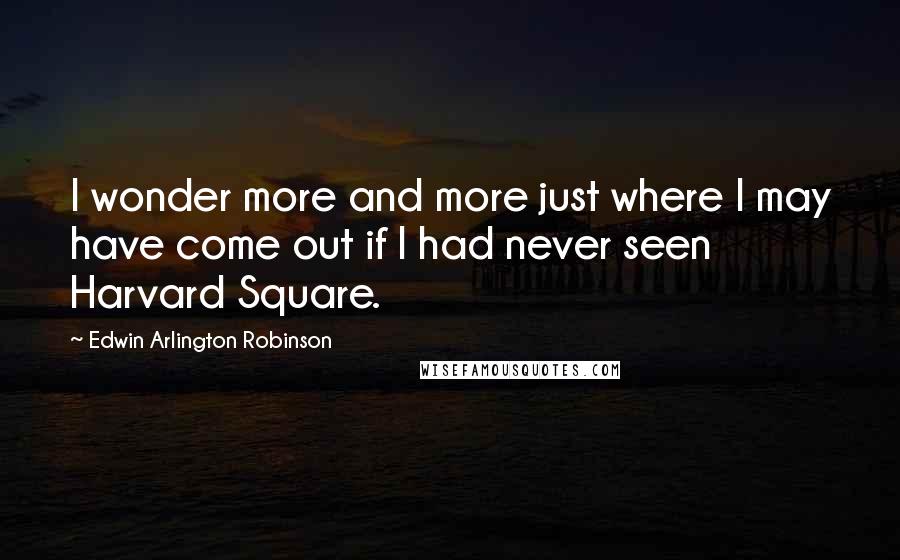 Edwin Arlington Robinson Quotes: I wonder more and more just where I may have come out if I had never seen Harvard Square.