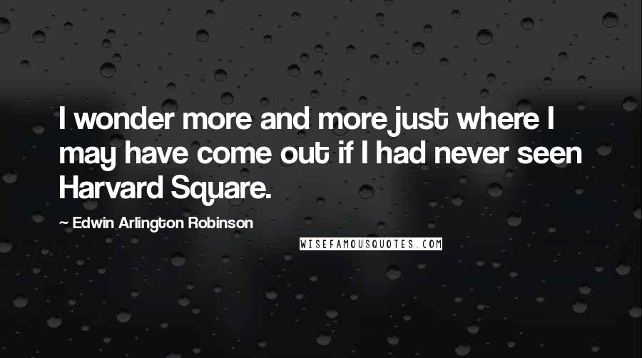 Edwin Arlington Robinson Quotes: I wonder more and more just where I may have come out if I had never seen Harvard Square.