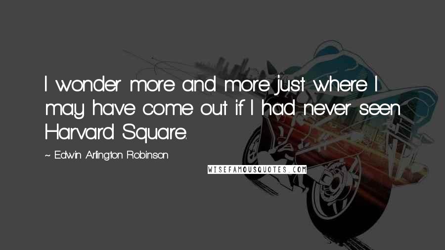 Edwin Arlington Robinson Quotes: I wonder more and more just where I may have come out if I had never seen Harvard Square.