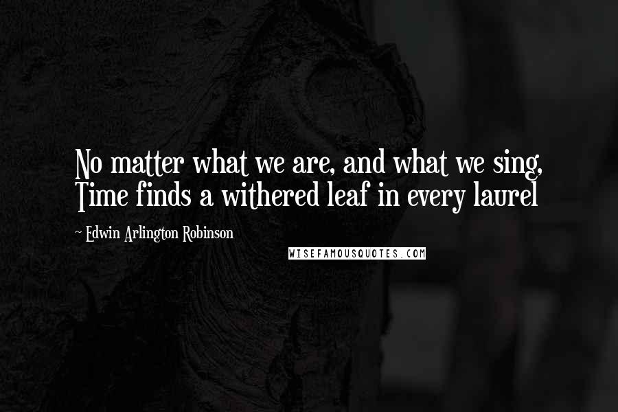 Edwin Arlington Robinson Quotes: No matter what we are, and what we sing, Time finds a withered leaf in every laurel
